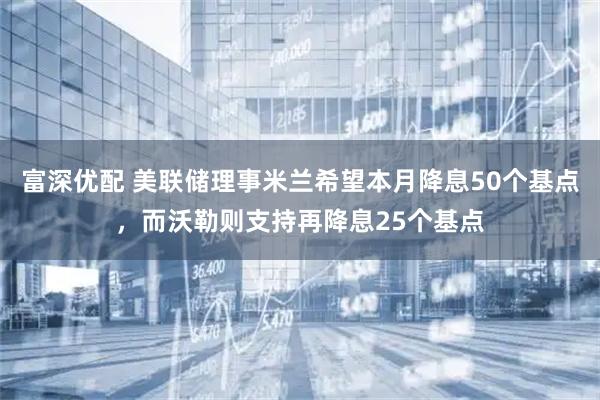 富深优配 美联储理事米兰希望本月降息50个基点，而沃勒则支持再降息25个基点
