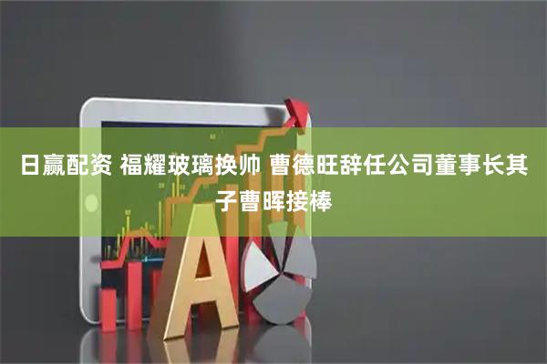 日赢配资 福耀玻璃换帅 曹德旺辞任公司董事长其子曹晖接棒