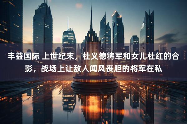 丰益国际 上世纪末，杜义德将军和女儿杜红的合影，战场上让敌人闻风丧胆的将军在私