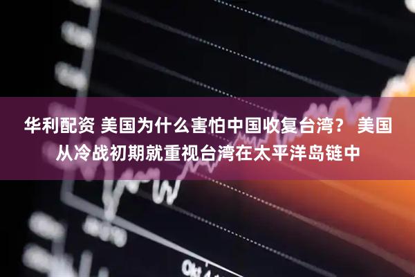华利配资 美国为什么害怕中国收复台湾？ 美国从冷战初期就重视台湾在太平洋岛链中