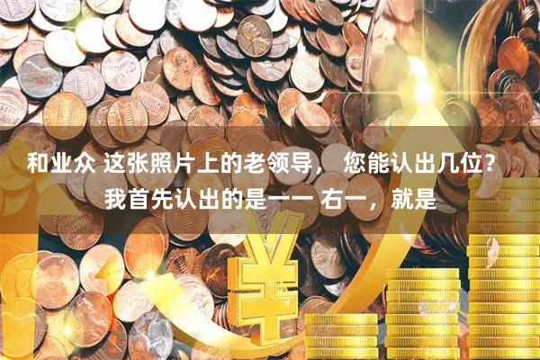 和业众 这张照片上的老领导， 您能认出几位？ 我首先认出的是一一 右一，就是