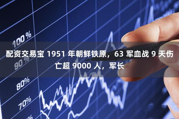配资交易宝 1951 年朝鲜铁原，63 军血战 9 天伤亡超 9000 人，军长