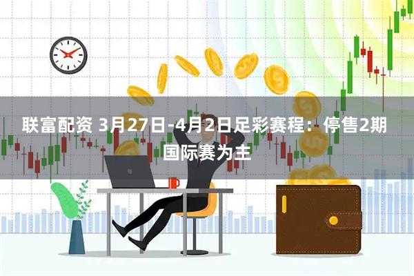 联富配资 3月27日-4月2日足彩赛程：停售2期 国际赛为主