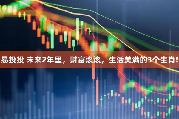 易投投 未来2年里，财富滚滚，生活美满的3个生肖!