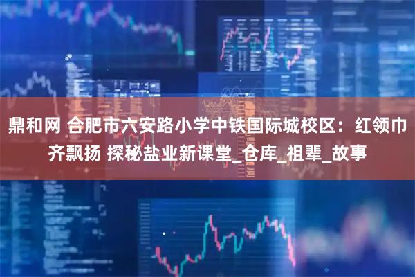 鼎和网 合肥市六安路小学中铁国际城校区：红领巾齐飘扬 探秘盐业新课堂_仓库_祖辈_故事