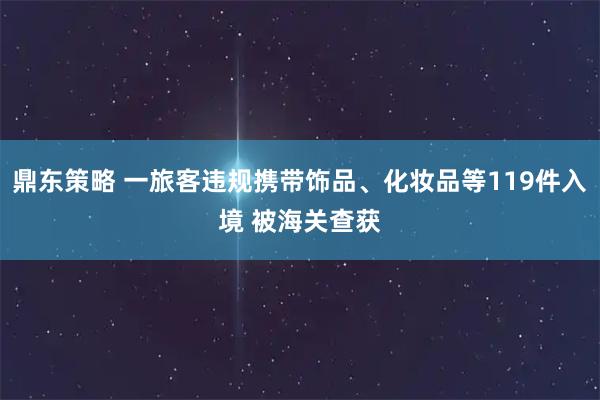 鼎东策略 一旅客违规携带饰品、化妆品等119件入境 被海关查获