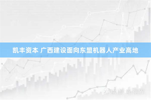 凯丰资本 广西建设面向东盟机器人产业高地