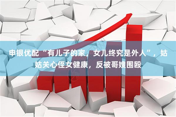申银优配 “有儿子的家，女儿终究是外人”，姑姑关心侄女健康，反被哥嫂围殴