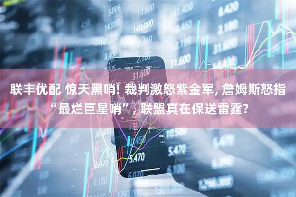 联丰优配 惊天黑哨! 裁判激怒紫金军, 詹姆斯怒指“最烂巨星哨”, 联盟真在保送雷霆?